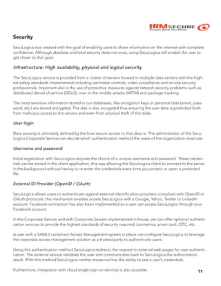 IRMSECURE
Protect What You Share
Security
SecuLogica was created with the goal of enabling users to share information on the internet with complete
confidence. Although absolute and total security does not exist, using SecuLogica will enable the user to
get closer to that goal.
Infrastructure: High availability, physical and logical security
The SecuLogica service is provided from a cluster of servers housed in multiple data centers with the high-
est safety standards implemented including perimeter controls, video surveillance and on-site security
professionals. Important also is the use of protective measures against network security problems such as
distributed denial of service (DDoS), man in the middle attacks (MITM) and package tracking.
The most sensitive information stored in our databases, like encryption keys or personal data (email, pass-
word, etc.) are stored encrypted. The disk is also encrypted thus ensuring the user data is protected both
from malicious access to the servers and even from physical theft of the disks.
User login
Data security is ultimately defined by the how secure access to that data is. The administrator of the Secu-
Logica Corporate Service can decide which authentication method the users of the organization must use.
Username and password
Initial registration with SecuLogica requires the choice of a unique username and password. These creden-
tials can be stored in the client application, this way allowing the SecuLogica client to connect to the server
in the background without having to re-enter the credentials every time you protect or open a protected
file.
External ID Provider (OpenID / OAuth)
SecuLogica allows users to authenticate against external identification providers compliant with OpenID or
OAuth protocols; this mechanism enables access SecuLogica with a Google, Yahoo, Twitter or LinkedIn
account. Facebook connection has also been implemented so a user can access SecuLogica through your
Facebook account.
In the Corporate Service and with Corporate Servers implemented in-house, we can offer optional authenti-
cation services to provide the highest standards of security required: biometrics, smart card, OTC, etc.
A user with a SAML2 compliant Access Management system in place can configure SecuLogica to leverage
the corporate access management solution as a trusted party to authenticate users.
Using this authentication method SecuLogica redirects the request to external web pages for user authenti-
cation. The external service validates the user and communicates back to SecuLogica the authorization
result. With this method SecuLogica neither stores nor has the ability to see a user’s credentials.
Furthermore, integration with cloud single-sign-on services is also possible. 11
 