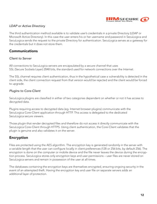 IRMSECURE
Protect What You Share
LDAP or Active Directory
The third authentication method available is to validate user’s credentials in a private Directory (LDAP or
Microsoft Active Directory). In this case the user enters his or her username and password in SecuLogica and
SecuLogica sends the request to the private Directory for authentication. SecuLogica serves as a gateway for
the credentials but it does not store them.
Communications
Client to Server
All connections to SecuLogica servers are encapsulated by a secure channel that uses
SSL (Secure Sockets Layer) 2048 bits, the standard used for network connections over the Internet.
The SSL channel requires client authentication, thus in the hypothetical case a vulnerability is detected in the
client side, the client connection request from that version would be rejected and the client would be forced
to upgrade.
Plugins to Core-Client
SecuLogica plugins are classified in either of two categories dependent on whether or not it has access to
decrypted data.
Plugins requiring access to decrypted data (eg. Internet browser plugins) communicate with the
SecuLogica Core-Client application through HTTP. This access is delegated to the dedicated
SecuLogica secure viewers.
Those plugin that render decrypted files and therefore do not access it directly communicate with the
SecuLogica Core-Client through HTTPS. Using client authentication, the Core-Client validates that the
plugin is genuine and also validates it on the server.
Encryption
Files are protected using the AES algorithm. The encryption key is generated randomly in the server with
a variable length that the user can configure locally in client preferences (128 or 256 bits, by default 256). The
encryption is done on the computer or mobile device and the file never leaves the device during the encryp-
tion process. SecuLogica stores only encryption keys and user permissions – user files are never stored on
SecuLogica servers and remain in possession of the user at all times.
The databases containing the encryption keys are themselves encrypted, ensuring ongoing security in the
event of an attempted theft. Having the encryption key and user file on separate servers adds an
additional layer of protection.
12
 