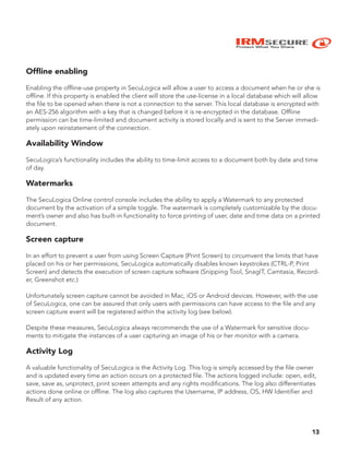 IRMSECURE
Protect What You Share
Ofﬂine enabling
Enabling the offline-use property in SecuLogica will allow a user to access a document when he or she is
offline. If this property is enabled the client will store the use-license in a local database which will allow
the file to be opened when there is not a connection to the server. This local database is encrypted with
an AES-256 algorithm with a key that is changed before it is re-encrypted in the database. Offline
permission can be time-limited and document activity is stored locally and is sent to the Server immedi-
ately upon reinstatement of the connection.
Availability Window
SecuLogica’s functionality includes the ability to time-limit access to a document both by date and time
of day.
Watermarks
The SecuLogica Online control console includes the ability to apply a Watermark to any protected
document by the activation of a simple toggle. The watermark is completely customizable by the docu-
ment’s owner and also has built-in functionality to force printing of user, date and time data on a printed
document.
Screen capture
In an effort to prevent a user from using Screen Capture (Print Screen) to circumvent the limits that have
placed on his or her permissions, SecuLogica automatically disables known keystrokes (CTRL-P, Print
Screen) and detects the execution of screen capture software (Snipping Tool, SnagIT, Camtasia, Record-
er, Greenshot etc.)
Unfortunately screen capture cannot be avoided in Mac, iOS or Android devices. However, with the use
of SecuLogica, one can be assured that only users with permissions can have access to the file and any
screen capture event will be registered within the activity log (see below).
Despite these measures, SecuLogica always recommends the use of a Watermark for sensitive docu-
ments to mitigate the instances of a user capturing an image of his or her monitor with a camera.
Activity Log
A valuable functionality of SecuLogica is the Activity Log. This log is simply accessed by the file owner
and is updated every time an action occurs on a protected file. The actions logged include: open, edit,
save, save as, unprotect, print screen attempts and any rights modifications. The log also differentiates
actions done online or offline. The log also captures the Username, IP address, OS, HW Identifier and
Result of any action.
13
 