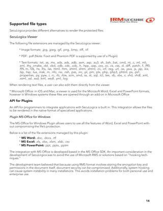 IRMSECURE
Protect What You Share
14
Supported ﬁle types
SecuLogica provides different alternatives to render the protected files:
SecuLogica Viewer
The following file extensions are managed by the SecuLogica viewer:
* Image formats: .jpg, .jpeg, .gif, .png, .bmp, .tiff, .tif
* PDF: .pdf (Note: Foxit and Phantom PDF is supported by use of a Plugin)
* Text formats: .txt, .as, .mx, .ada, .ads, .adb, .asm, .asp, .au3, .sh, .bsh, .bat, .cmd, .nt, .c, .ml, .mli,
.sml, .thy, .cmake, .cbl, .cbd, .cdb, .cdc, .cob, .h, .hpp, .cpp, .cxx, .cc, .cs, .css, .d, .diff, .patch, .f, .f90,
.f95, m, .f2k, .hs, .lhs, .las, .html, .htm, .shtml, .shtm, .xhtml, .ini, .inf, .reg, .url, .iss, .java, .js, .jsp, .kix,
.lsp, .lisp, .lua, .mak, .m, .nfo, .nsi, .nsh, .pas, .inc, .pl, .pm, .plx, .php, .php3, .phtml, .ps, .ps1,
.properties, .py, .pyw, .r, .rc, .rb, .rbw, .scm, .smd, .ss, .st, .sql, .tcl, .tex, .vb, .vbs, .v, .vhd, .vhdl, .xml,
.xsml, .xsl, .xsd, .kml, .wsdl, .yml, .log
When rendering text files, a user can also edit them directly from the viewer.
* Microsoft Office: in iOS and Mac, a viewer is used for the Microsoft Word, Excel and PowerPoint formats,
however in Windows systems these files are opened through an add-on in Microsoft Office
API for Plugins
An API for programmers to integrate applications with SecuLogica is built in. This integration allows the files
to be rendered in the native format of specialized applications.
Plugin MS-Office for Windows
The MS-Office for Windows Plugin allows users to use all the features of Word, Excel and PowerPoint with-
out compromising the file’s protection.
Below is a list of the file extensions managed by this plugin:
* MS Word: .doc, .docx, .rtf
* MS Excel: .xls, .xlsx, .xlsm, .xlsb, .csv
* MS PowerPoint: .ppt, .pptx, .pptm
The integration with MS Office is developed based in the MS Office SDK. An important consideration in the
development of SecuLogica was to avoid the use of Microsoft RMS or solutions based on “hooking tech-
niques.”
The development team believed that because using RMS format involves storing the encryption key and
permissions in the document itself, document security can be compromised. Additionally, system hooking
can cause system instability in many installations. This avoids installation problems for both personal use and
enterprise use.
 