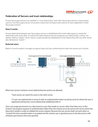 IRMSECURE
Protect What You Share
Federation of Servers and trust relationships
Private SecuLogica servers can establish a “trust relationship” with other SecuLogica servers, meaning that
users on one SecuLogica server can protect a document and grant permissions to users registered in other
SecuLogica servers.
How it works
A trust relationship between two SecuLogica servers is established when both sides agree to accept the
relationship with each other. To reduce the administrative task of managing trust relationships, a server can
declare itself as “public” which means it automatically has established a trust relationship with any other server
also declared as “public”.
External users
Below is how the system manages encryption keys and user authentications when two servers are involved.
When two servers maintain a trust relationship two actions are allowed:
* Each server can search for users in the other server
* A user can authenticate in server A with an authentication token issued by server B, where the user is
registered and that has a trust relationship established with A.
Users can assign permissions to a document to users that reside on servers other than their own. In this
instance SecuLogica requests an authentication token from the remote server be sent to the server where the
document resides in order to validate the access request. Because the two servers both see each other as
“trusted”this time-sensitive token is accepted and the remote user is granted access to the document, with
whatever permissions that were granted.
17
 