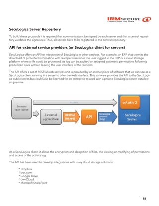 IRMSECURE
Protect What You Share
18
SecuLogica Server Repository
To build these protocols it is required that communications be signed by each server and that a central reposi-
tory validates the signatures. Thus, all servers have to be registered in this central repository.
API for external service providers (or SecuLogica client for servers)
SecuLogica offers an API for integration of SecuLogica in other services. For example, an ERP that permits the
download of protected information with read permission for the user logged in the ERP or a cloud storage
platform where a file could be protected, its log can be audited or assigned automatic permissions following
predefined rules without leaving the user interface of the platform.
The API offers a set of RESTful web services and is provided by an atomic piece of software that we can see as a
SecuLogica client running in a server to offer the web interface. This software provides the API to the SecuLogi-
ca public server, but could also be licensed for an enterprise to work with a private SecuLogica server installed
on premise.
As a SecuLogica client, it allows the encryption and decryption of files, the viewing or modifying of permissions
and access of the activity log.
The API has been used to develop integrations with many cloud storage solutions:
* Dropbox
* box.com
* Google Drive
* ownCloud
* Microsoft SharePoint
 