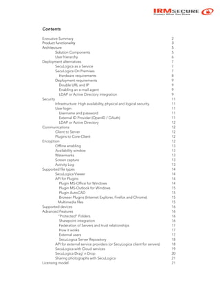 IRMSECURE
Protect What You Share
Contents
Executive Summary 2
Product functionality 3
Architecture 5
Solution Components 5
User hierarchy 6
Deployment alternatives 7
SecuLogica as a Service 7
SecuLogica On Premises 7
Hardware requirements 8
Deployment requirements 9
Double URL and IP 9
Enabling an e-mail agent 9
LDAP or Active Directory integration 9
Security 11
Infrastructure: High availability, physical and logical security 11
User login 11
Username and password 11
External ID Provider (OpenID / OAuth) 11
LDAP or Active Directory 12
Communications 12
Client to Server 12
Plugins to Core-Client 12
Encryption 12
Offline enabling 13
Availability window 13
Watermarks 13
Screen capture 13
Activity Log 13
Supported file types 14
SecuLogica Viewer 14
API for Plugins 14
Plugin MS-Office for Windows 14
Plugin MS-Outlook for Windows 15
Plugin AutoCAD 15
Browser Plugins (Internet Explorer, Firefox and Chrome) 15
Multimedia files 15
Supported devices 16
Advanced Features 16
“Protected” Folders 16
Sharepoint integration 16
Federation of Servers and trust relationships 17
How it works 17
External users 17
SecuLogica Server Repository 18
API for external service providers (or SecuLogica client for servers) 18
SecuLogica with Cloud services 19
SecuLogica Drag’ n Drop 20
Sharing photographs with SecuLogica 21
Licensing model 21
 