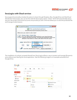 IRMSECURE
Protect What You Share
19
SecuLogica with Cloud services
SecuLogica’s functionality includes the option to share through Dropbox, Box, Google Drive and OwnCloud
directly from SecuLogica. You can do this with the SecuLogica option “share” which will automatically associ-
ate your SecuLogica and Cloud accounts and provide you with a link that allows you to send the protected file
and manage its permissions.
The installation of a plugin accessed directly from SecuLogica allows a user to protect and manage file permis-
sions without ever leaving the cloud application. See the following image for an example extracted from
Google Drive.
 