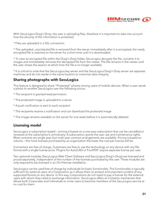 IRMSECURE
Protect What You Share
21
With SecuLogica Drag’n Drop, the user is uploading files, therefore it is important to take into account
how the security of the information is protected.
* Files are uploaded in a SSL connection
* The uploaded, unprotected file is removed from the server immediately after it is encrypted; the newly
encrypted file is retained on the server for a short time until it is downloaded.
* To view an encrypted file within the Drag’n Drop folder, SecuLogica decrypts the file, converts it to
images and immediately removes the decrypted file from the viewer. The file remains in the viewer until
the user closes the session at which time the file is no longer available.
* It is critical to note that the SecuLogica key server and the SecuLogica Drag’n Drop server are separate
machines and do not reside in the same location to maximize data integrity.
Sharing photographs with SecuLogica
This feature is designed to share “Protected” photos among users of mobile devices. When a user sends
a photo to another SecuLogica user the following occurs:
* The recipient is granted read permission
* The protected image is uploaded to a server
* A push notification is sent to each recipient
* The recipients receive a notification and can download the protected image
* The image remains viewable on the server for one week before it is automatically deleted.
Licensing model
SecuLogica is subscription based – pricing is based on a one-year subscription that can be cancelled or
renewed at the subscription’s anniversary. A subscription grants the user use and maintenance rights.
Most contracts are single year, but multi-year contract arrangements are available. Pricing is based on
volume – the more licenses purchased by an organization the lower the cost per licence will be.
Connectors are free of charge. Customers are free to use the technology on any device with any file
format with a single license price. Plugins for AutoCAD or FoxitPDF require separate license per user.
Two optional modules (SecuLogica Web Client Software and SecuLogica Drag’n Drop) are licensed and
priced separately, independent of the number of the licenses purchased by the user. These modules are
only required to be licensed in an On-Premise installation.
SecuLogica can be used free of charge by individuals for basic functionality. This functionality is typically
sufficient for external users of a Corporation as it allows them to protect and unprotect content of any
supported format on any device. In this way, Corporations do not need to pay a license for the external
users with whom they need to exchange information. SecuLogica offers an Invitation mechanism that
allows both Corporates and individuals to invite users to become members of the SecuLogica service at
no cost for them.
 