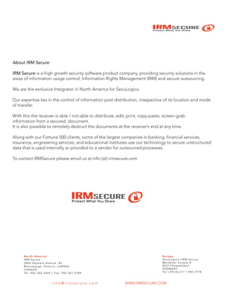 IRMSECURE
Protect What You Share
About IRM Secure
IRM Secure is a high growth security software product company, providing security solutions in the
areas of information usage control, Information Rights Management (IRM) and secure outsourcing.
We are the exclusive Integrator in North America for SecuLogica.
Our expertise lies in the control of information post distribution, irrespective of its location and mode
of transfer.
With this the receiver is able / not-able to distribute, edit, print, copy-paste, screen-grab
information from a secured document.
It is also possible to remotely destruct the documents at the receiver’s end at any time.
Along with our Fortune 500 clients, some of the largest companies in banking, financial services,
insurance, engineering services, and educational institutes use our technology to secure unstructured
data that is used internally or provided to a vendor for outsourced processes.
To contact IRMSecure please email us at info (at) irmsecure.com
IRMSECURE
Protect What You Share
North America
IRM Secure
2800 Skymark Avenue, #4
Mississauga, Ontario, L4W5A6
CANADA
Tel: 905.366.4444 / Fax: 905.361.0789
Europe
SecuLogica /IRM Secure
Werdener Strasse 8
40277Duesseldorf
GERMANY
Tel:+49.(0).211.1780.7778
WWW.IRMSECURE.COMi n f o @ i r m s e c u r e . c o m
 