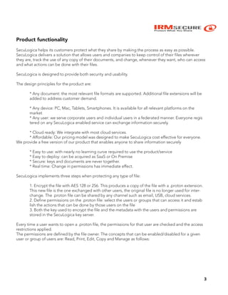 IRMSECURE
Protect What You Share
3
Product functionality
SecuLogica helps its customers protect what they share by making the process as easy as possible.
SecuLogica delivers a solution that allows users and companies to keep control of their files wherever
they are, track the use of any copy of their documents, and change, whenever they want, who can access
and what actions can be done with their files.
SecuLogica is designed to provide both security and usability.
The design principles for the product are:
* Any document: the most relevant file formats are supported. Additional file extensions will be
added to address customer demand.
* Any device: PC, Mac, Tablets, Smartphones. It is available for all relevant platforms on the
market
* Any user: we serve corporate users and individual users in a federated manner. Everyone regis
tered on any SecuLogica enabled service can exchange information securely.
* Cloud ready: We integrate with most cloud services.
* Affordable: Our pricing model was designed to make SecuLogica cost effective for everyone.
We provide a free version of our product that enables anyone to share information securely
* Easy to use: with nearly no learning curve required to use the product/service
* Easy to deploy: can be acquired as SaaS or On Premise
* Secure: keys and documents are never together.
* Real time: Change in permissions has immediate effect.
SecuLogica implements three steps when protecting any type of file:
1. Encrypt the file with AES 128 or 256. This produces a copy of the file with a .proton extension.
This new file is the one exchanged with other users, the original file is no longer used for inter-
change. The .proton file can be shared by any channel such as email, USB, cloud services.
2. Define permissions on the .proton file: select the users or groups that can access it and estab
lish the actions that can be done by those users on the file
3. Both the key used to encrypt the file and the metadata with the users and permissions are
stored in the SecuLogica key server.
Every time a user wants to open a .proton file, the permissions for that user are checked and the access
restrictions applied.
The permissions are defined by the file owner. The concepts that can be enabled/disabled for a given
user or group of users are: Read, Print, Edit, Copy and Manage as follows:
 