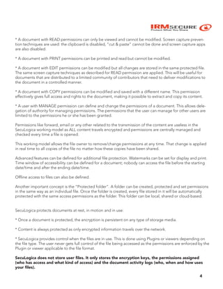 IRMSECURE
Protect What You Share
4
* A document with READ permissions can only be viewed and cannot be modified. Screen capture preven-
tion techniques are used: the clipboard is disabled, “cut & paste” cannot be done and screen capture apps
are also disabled.
* A document with PRINT permissions can be printed and read but cannot be modified.
* A document with EDIT permissions can be modified but all changes are stored in the same protected file.
The same screen capture techniques as described for READ permission are applied. This will be useful for
documents that are distributed to a limited community of contributors that need to deliver modifications to
the document in a controlled manner.
* A document with COPY permissions can be modified and saved with a different name. This permission
effectively gives full access and rights to the document, making it possible to extract and copy its content.
* A user with MANAGE permission can define and change the permissions of a document. This allows dele-
gation of authority for managing permissions. The permissions that the user can manage for other users are
limited to the permissions he or she has been granted.
Permissions like forward, email or any other related to the transmission of the content are useless in the
SecuLogica working model as ALL content travels encrypted and permissions are centrally managed and
checked every time a file is opened.
This working model allows the file owner to remove/change permissions at any time. That change is applied
in real time to all copies of the file no matter how these copies have been shared.
Advanced features can be defined for additional file protection. Watermarks can be set for display and print.
Time window of accessibility can be defined for a document; nobody can access the file before the starting
date/time and after the ending date/time.
Offline access to files can also be defined.
Another important concept is the “Protected folder”. A folder can be created, protected and set permissions
in the same way as an individual file. Once the folder is created, every file stored in it will be automatically
protected with the same access permissions as the folder. This folder can be local, shared or cloud-based.
SecuLogica protects documents at rest, in motion and in use:
* Once a document is protected, the encryption is persistent on any type of storage media.
* Content is always protected as only encrypted information travels over the network.
* SecuLogica provides control when the files are in use. This is done using Plugins or viewers depending on
the file type. The user never gets full control of the file being accessed as the permissions are enforced by the
Plugin or viewer applicable to the file format.
SecuLogica does not store user ﬁles. It only stores the encryption keys, the permissions assigned
(who has access and what kind of access) and the document activity logs (who, when and how uses
your ﬁles).
 