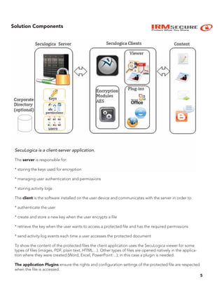 IRMSECURE
Protect What You Share
5
SecuLogica is a client-server application.
The server is responsible for:
* storing the keys used for encryption
* managing user authentication and permissions
* storing activity logs
The client is the software installed on the user device and communicates with the server in order to:
* authenticate the user
* create and store a new key when the user encrypts a file
* retrieve the key when the user wants to access a protected file and has the required permissions
* send activity log events each time a user accesses the protected document
To show the content of the protected files the client application uses the SecuLogica viewer for some
types of files (images, PDF, plain text, HTML…). Other types of files are opened natively in the applica-
tion where they were created (Word, Excel, PowerPoint…); in this case a plugin is needed.
The application Plugins ensure the rights and configuration settings of the protected file are respected
when the file is accessed.
Solution Components
 