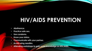 HIV/AIDS PREVENTION
• Abstinence.
• Practice safe sex.
• Use condoms.
• Know your status.
• Communicate with your partner.
• Avoid using needles.
• Attending workshops to gain more knowledge on HIV/AIDS.
 