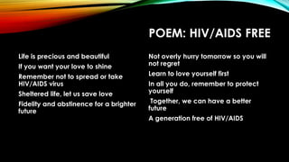 POEM: HIV/AIDS FREE
Life is precious and beautiful
If you want your love to shine
Remember not to spread or take
HIV/AIDS virus
Sheltered life, let us save love
Fidelity and abstinence for a brighter
future
Not overly hurry tomorrow so you will
not regret
Learn to love yourself first
In all you do, remember to protect
yourself
Together, we can have a better
future
A generation free of HIV/AIDS
 