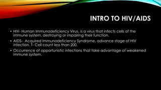 INTRO TO HIV/AIDS
• HIV- Human Immunodeficiency Virus, is a virus that infects cells of the
immune system, destroying or impairing their function.
• AIDS- Acquired Immunodeficiency Syndrome, advance stage of HIV
infection, T- Cell count less than 200.
• Occurrence of opportunistic infections that take advantage of weakened
immune system.
 