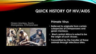 QUICK HISTORY OF HIV/AIDS
Green Monkey, Sooty
Mangabey, Chimpanzee
Primate Virus
• Believed to originate from certain
subspecies of chimpanzees and
green monkeys.
• West central Africa is noted to be
the origin of such viruses.
• Transmitted by the handler of these
animals through infectious bites.
 