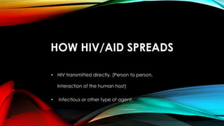 HOW HIV/AID SPREADS
• HIV transmitted directly. (Person to person,
Interaction of the human host)
• infectious or other type of agent.
 