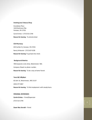 3
Smoking Joes Tobacco Shop
Grandview Plaza
1418 Baltimore Pike
Hanover, PA 17331
Carol Grimes –( 717)-515-1744
Reason for leaving: To attend school
CVS Pharmacy
635 Carlisle St, Hanover, PA 17331
Nancy Kirkessner- (717) 637-5228
Reason for leaving: To go back into retail.
Background America
700 Corporate circle drive, Westminster MD.
Company Closed no phone number.
Reason for leaving: To be a stay at home Parent
Tevis Oil/ JiffyMart
82 John St, Westminster, MD 21157
(443) 377-3067
Reason for leaving: To find employment with steady hours.
PERSONAL REFERENCES
Carole Grimes – Friend/Supervisor
(717) 515-1744
Dawn Mac Donald – Friend
 