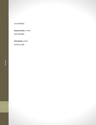 Resume:
4
(717)-968-0635
RoxanneCotter - Friend
(443)-789-9805
Chris Bosley –Friend
(724)-732-1385
 