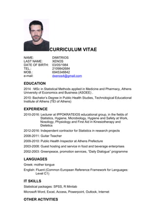 CURRICULUM VITAE
NAME: DIMITRIOS
LAST NAME: XENOS
DATE OF BIRTH: 03/05/1984
TEL.: 2109842684
MOB.: 6945348842
e-mail: dxenos4@gmail.com
EDUCATION
2014 : MSc in Statistical Methods applied in Medicine and Pharmacy, Athens
University of Economics and Business (ASOEE) .
2010: Bachelor’s Degree in Public Health Studies, Technological Educational
Institute of Athens (TEI of Athens)
EXPERIENCE
2010-2016: Lecturer at IPPOKRATEIOS educational group, in the fields of
Statistics, Hygiene, Microbiology, Hygiene and Safety at Work,
Nosology, Physiology and First Aid in Kinesiotherapy and
Dietetics
2012-2016: Independent contractor for Statistics in research projects
2008-2011: Guitar Teacher
2009-2010: Public Health Inspector at Athens Prefecture
2003-2008: Guest hosting and service in food and beverage enterprises
2002-2003: Greenpeace, promotion services, “Daily Dialogue” programme
LANGUAGES
Greek: mother tongue
English: Fluent (Common European Reference Framework for Languages:
Level C1)
IT SKILLS
Statistical packages: SPSS, R Minitab
Microsoft Word, Excel, Access, Powerpoint, Outlook, Internet
OTHER ACTIVITIES
 
