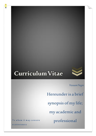 CurriculumVitae
T o w h o m i t m a y c o n c e r n
0 1 0 9 9 5 5 8 6 5 2
HossamNegm
Hereunder is a brief
synopsis ofmy life;
my academicand
professional
achievements and
 