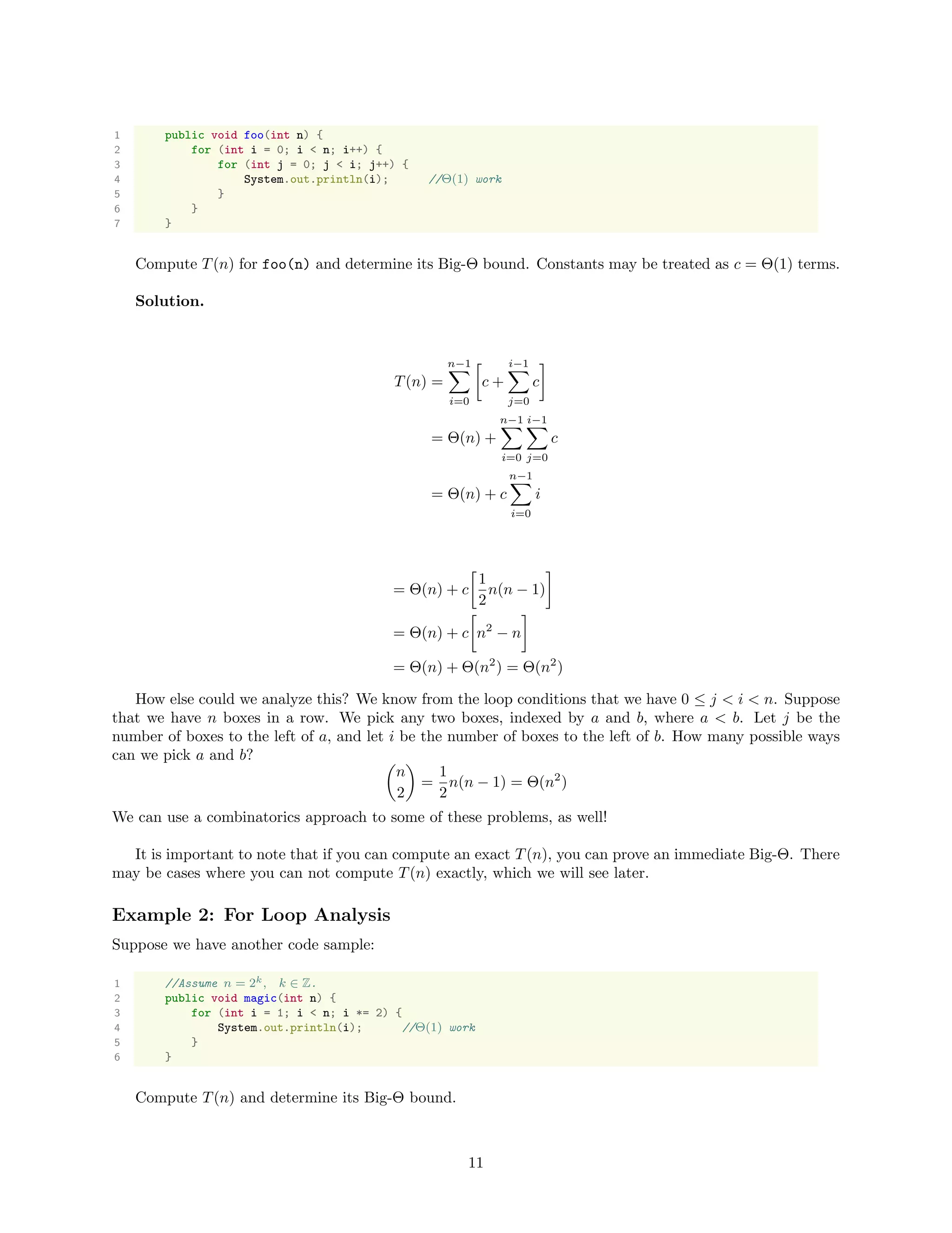 1 public void foo(int n) {
2 for (int i = 0; i < n; i++) {
3 for (int j = 0; j < i; j++) {
4 System.out.println(i); //Θ(1) work
5 }
6 }
7 }
Compute T(n) for foo(n) and determine its Big-Θ bound. Constants may be treated as c = Θ(1) terms.
Solution.
T(n) =
n−1
i=0
c +
i−1
j=0
c
= Θ(n) +
n−1
i=0
i−1
j=0
c
= Θ(n) + c
n−1
i=0
i
= Θ(n) + c
1
2
n(n − 1)
= Θ(n) + c n2
− n
= Θ(n) + Θ(n2
) = Θ(n2
)
How else could we analyze this? We know from the loop conditions that we have 0 ≤ j < i < n. Suppose
that we have n boxes in a row. We pick any two boxes, indexed by a and b, where a < b. Let j be the
number of boxes to the left of a, and let i be the number of boxes to the left of b. How many possible ways
can we pick a and b?
n
2
=
1
2
n(n − 1) = Θ(n2
)
We can use a combinatorics approach to some of these problems, as well!
It is important to note that if you can compute an exact T(n), you can prove an immediate Big-Θ. There
may be cases where you can not compute T(n) exactly, which we will see later.
Example 2: For Loop Analysis
Suppose we have another code sample:
1 //Assume n = 2k, k ∈ Z.
2 public void magic(int n) {
3 for (int i = 1; i < n; i *= 2) {
4 System.out.println(i); //Θ(1) work
5 }
6 }
Compute T(n) and determine its Big-Θ bound.
11
 