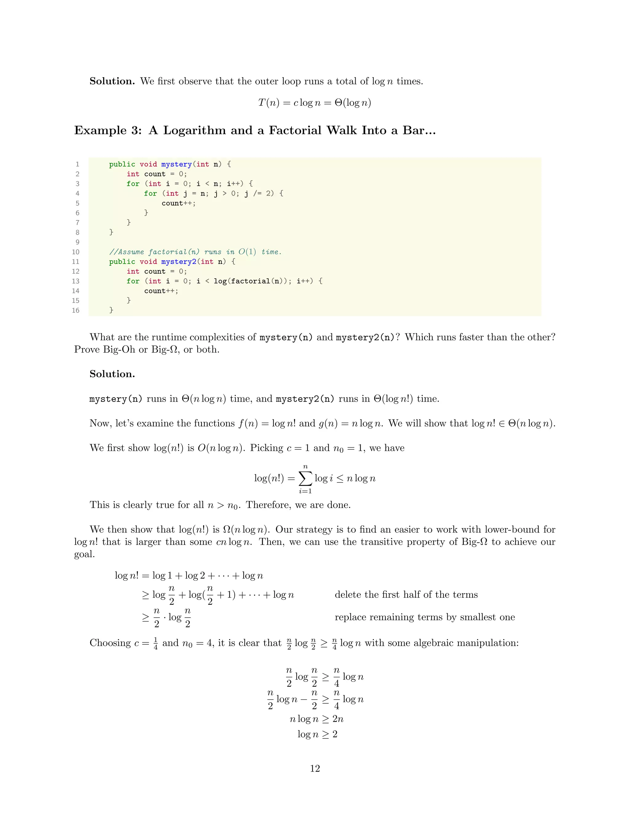 Solution. We ﬁrst observe that the outer loop runs a total of log n times.
T(n) = c log n = Θ(log n)
Example 3: A Logarithm and a Factorial Walk Into a Bar...
1 public void mystery(int n) {
2 int count = 0;
3 for (int i = 0; i < n; i++) {
4 for (int j = n; j > 0; j /= 2) {
5 count++;
6 }
7 }
8 }
9
10 //Assume factorial(n) runs in O(1) time.
11 public void mystery2(int n) {
12 int count = 0;
13 for (int i = 0; i < log(factorial(n)); i++) {
14 count++;
15 }
16 }
What are the runtime complexities of mystery(n) and mystery2(n)? Which runs faster than the other?
Prove Big-Oh or Big-Ω, or both.
Solution.
mystery(n) runs in Θ(n log n) time, and mystery2(n) runs in Θ(log n!) time.
Now, let’s examine the functions f(n) = log n! and g(n) = n log n. We will show that log n! ∈ Θ(n log n).
We ﬁrst show log(n!) is O(n log n). Picking c = 1 and n0 = 1, we have
log(n!) =
n
i=1
log i ≤ n log n
This is clearly true for all n > n0. Therefore, we are done.
We then show that log(n!) is Ω(n log n). Our strategy is to ﬁnd an easier to work with lower-bound for
log n! that is larger than some cn log n. Then, we can use the transitive property of Big-Ω to achieve our
goal.
log n! = log 1 + log 2 + · · · + log n
≥ log
n
2
+ log(
n
2
+ 1) + · · · + log n delete the ﬁrst half of the terms
≥
n
2
· log
n
2
replace remaining terms by smallest one
Choosing c = 1
4 and n0 = 4, it is clear that n
2 log n
2 ≥ n
4 log n with some algebraic manipulation:
n
2
log
n
2
≥
n
4
log n
n
2
log n −
n
2
≥
n
4
log n
n log n ≥ 2n
log n ≥ 2
12
 