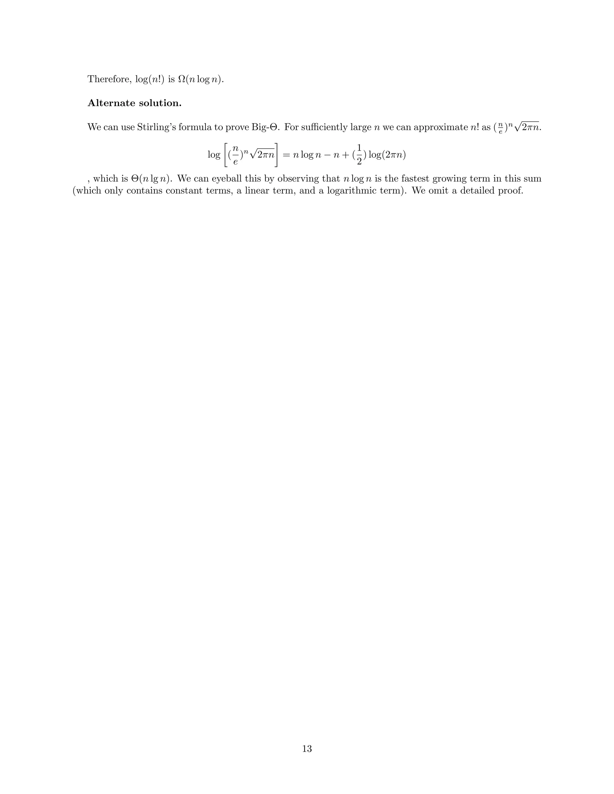 Therefore, log(n!) is Ω(n log n).
Alternate solution.
We can use Stirling’s formula to prove Big-Θ. For suﬃciently large n we can approximate n! as (n
e )n
√
2πn.
log (
n
e
)n
√
2πn = n log n − n + (
1
2
) log(2πn)
, which is Θ(n lg n). We can eyeball this by observing that n log n is the fastest growing term in this sum
(which only contains constant terms, a linear term, and a logarithmic term). We omit a detailed proof.
13
 