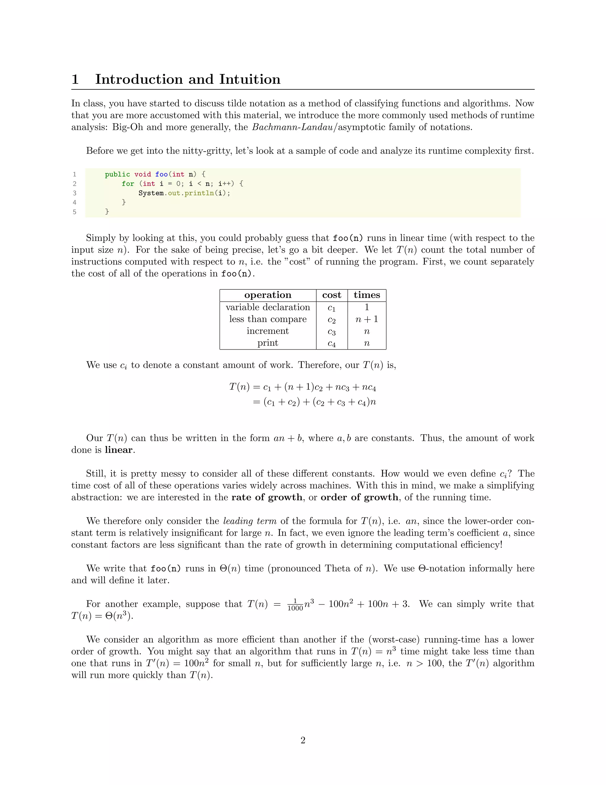 1 Introduction and Intuition
In class, you have started to discuss tilde notation as a method of classifying functions and algorithms. Now
that you are more accustomed with this material, we introduce the more commonly used methods of runtime
analysis: Big-Oh and more generally, the Bachmann-Landau/asymptotic family of notations.
Before we get into the nitty-gritty, let’s look at a sample of code and analyze its runtime complexity ﬁrst.
1 public void foo(int n) {
2 for (int i = 0; i < n; i++) {
3 System.out.println(i);
4 }
5 }
Simply by looking at this, you could probably guess that foo(n) runs in linear time (with respect to the
input size n). For the sake of being precise, let’s go a bit deeper. We let T(n) count the total number of
instructions computed with respect to n, i.e. the ”cost” of running the program. First, we count separately
the cost of all of the operations in foo(n).
operation cost times
variable declaration c1 1
less than compare c2 n + 1
increment c3 n
print c4 n
We use ci to denote a constant amount of work. Therefore, our T(n) is,
T(n) = c1 + (n + 1)c2 + nc3 + nc4
= (c1 + c2) + (c2 + c3 + c4)n
Our T(n) can thus be written in the form an + b, where a, b are constants. Thus, the amount of work
done is linear.
Still, it is pretty messy to consider all of these diﬀerent constants. How would we even deﬁne ci? The
time cost of all of these operations varies widely across machines. With this in mind, we make a simplifying
abstraction: we are interested in the rate of growth, or order of growth, of the running time.
We therefore only consider the leading term of the formula for T(n), i.e. an, since the lower-order con-
stant term is relatively insigniﬁcant for large n. In fact, we even ignore the leading term’s coeﬃcient a, since
constant factors are less signiﬁcant than the rate of growth in determining computational eﬃciency!
We write that foo(n) runs in Θ(n) time (pronounced Theta of n). We use Θ-notation informally here
and will deﬁne it later.
For another example, suppose that T(n) = 1
1000 n3
− 100n2
+ 100n + 3. We can simply write that
T(n) = Θ(n3
).
We consider an algorithm as more eﬃcient than another if the (worst-case) running-time has a lower
order of growth. You might say that an algorithm that runs in T(n) = n3
time might take less time than
one that runs in T (n) = 100n2
for small n, but for suﬃciently large n, i.e. n > 100, the T (n) algorithm
will run more quickly than T(n).
2
 