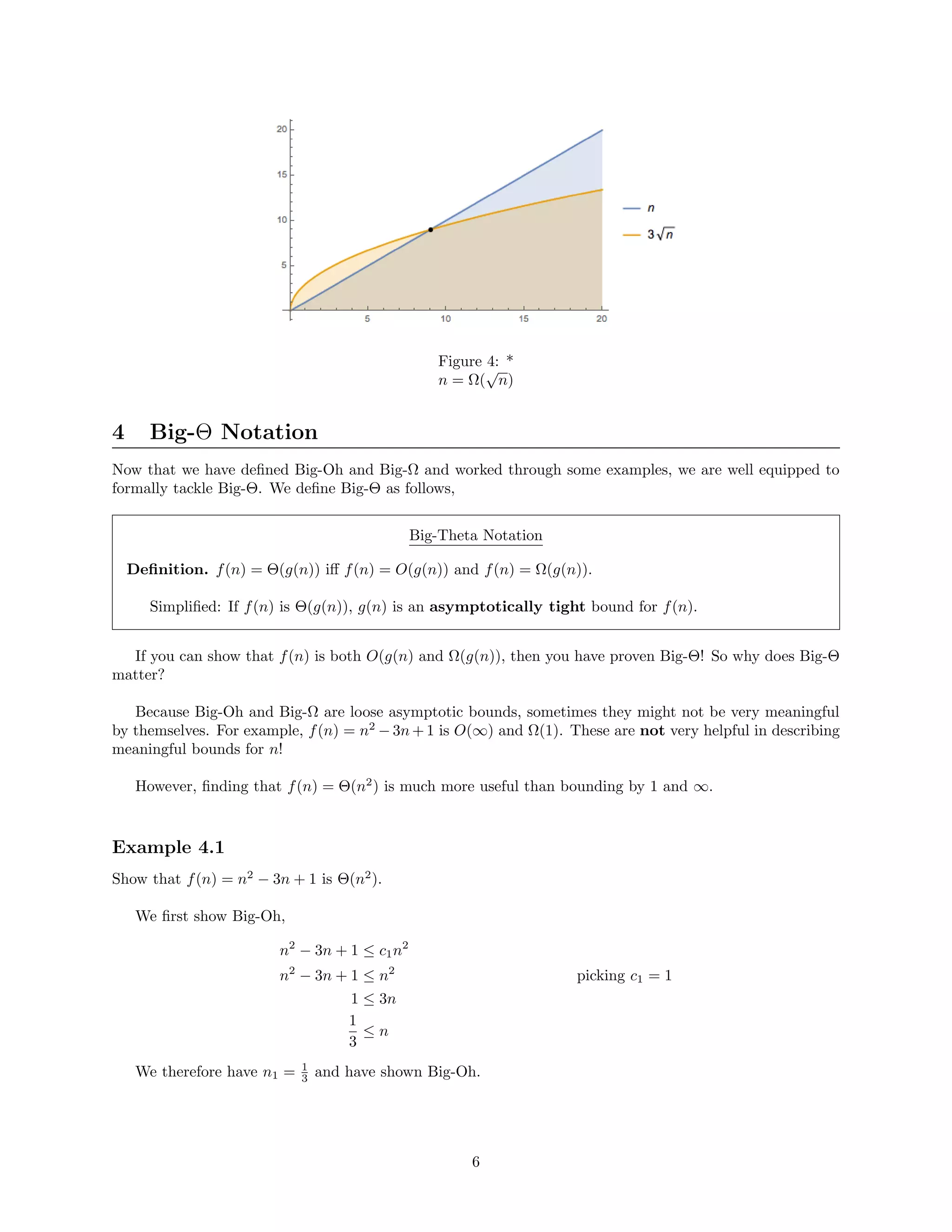 Figure 4: *
n = Ω(
√
n)
4 Big-Θ Notation
Now that we have deﬁned Big-Oh and Big-Ω and worked through some examples, we are well equipped to
formally tackle Big-Θ. We deﬁne Big-Θ as follows,
Big-Theta Notation
Deﬁnition. f(n) = Θ(g(n)) iﬀ f(n) = O(g(n)) and f(n) = Ω(g(n)).
Simpliﬁed: If f(n) is Θ(g(n)), g(n) is an asymptotically tight bound for f(n).
If you can show that f(n) is both O(g(n) and Ω(g(n)), then you have proven Big-Θ! So why does Big-Θ
matter?
Because Big-Oh and Big-Ω are loose asymptotic bounds, sometimes they might not be very meaningful
by themselves. For example, f(n) = n2
− 3n + 1 is O(∞) and Ω(1). These are not very helpful in describing
meaningful bounds for n!
However, ﬁnding that f(n) = Θ(n2
) is much more useful than bounding by 1 and ∞.
Example 4.1
Show that f(n) = n2
− 3n + 1 is Θ(n2
).
We ﬁrst show Big-Oh,
n2
− 3n + 1 ≤ c1n2
n2
− 3n + 1 ≤ n2
picking c1 = 1
1 ≤ 3n
1
3
≤ n
We therefore have n1 = 1
3 and have shown Big-Oh.
6
 