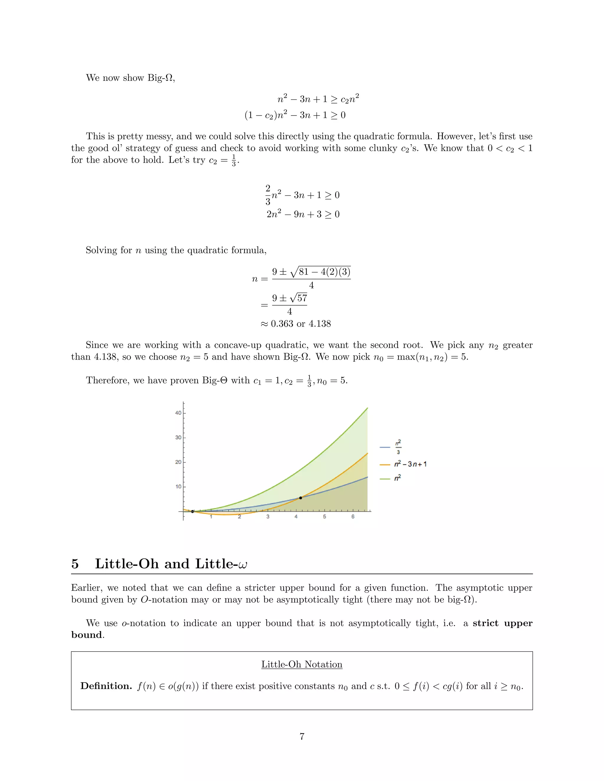 We now show Big-Ω,
n2
− 3n + 1 ≥ c2n2
(1 − c2)n2
− 3n + 1 ≥ 0
This is pretty messy, and we could solve this directly using the quadratic formula. However, let’s ﬁrst use
the good ol’ strategy of guess and check to avoid working with some clunky c2’s. We know that 0 < c2 < 1
for the above to hold. Let’s try c2 = 1
3 .
2
3
n2
− 3n + 1 ≥ 0
2n2
− 9n + 3 ≥ 0
Solving for n using the quadratic formula,
n =
9 ± 81 − 4(2)(3)
4
=
9 ±
√
57
4
≈ 0.363 or 4.138
Since we are working with a concave-up quadratic, we want the second root. We pick any n2 greater
than 4.138, so we choose n2 = 5 and have shown Big-Ω. We now pick n0 = max(n1, n2) = 5.
Therefore, we have proven Big-Θ with c1 = 1, c2 = 1
3 , n0 = 5.
5 Little-Oh and Little-ω
Earlier, we noted that we can deﬁne a stricter upper bound for a given function. The asymptotic upper
bound given by O-notation may or may not be asymptotically tight (there may not be big-Ω).
We use o-notation to indicate an upper bound that is not asymptotically tight, i.e. a strict upper
bound.
Little-Oh Notation
Deﬁnition. f(n) ∈ o(g(n)) if there exist positive constants n0 and c s.t. 0 ≤ f(i) < cg(i) for all i ≥ n0.
7
 