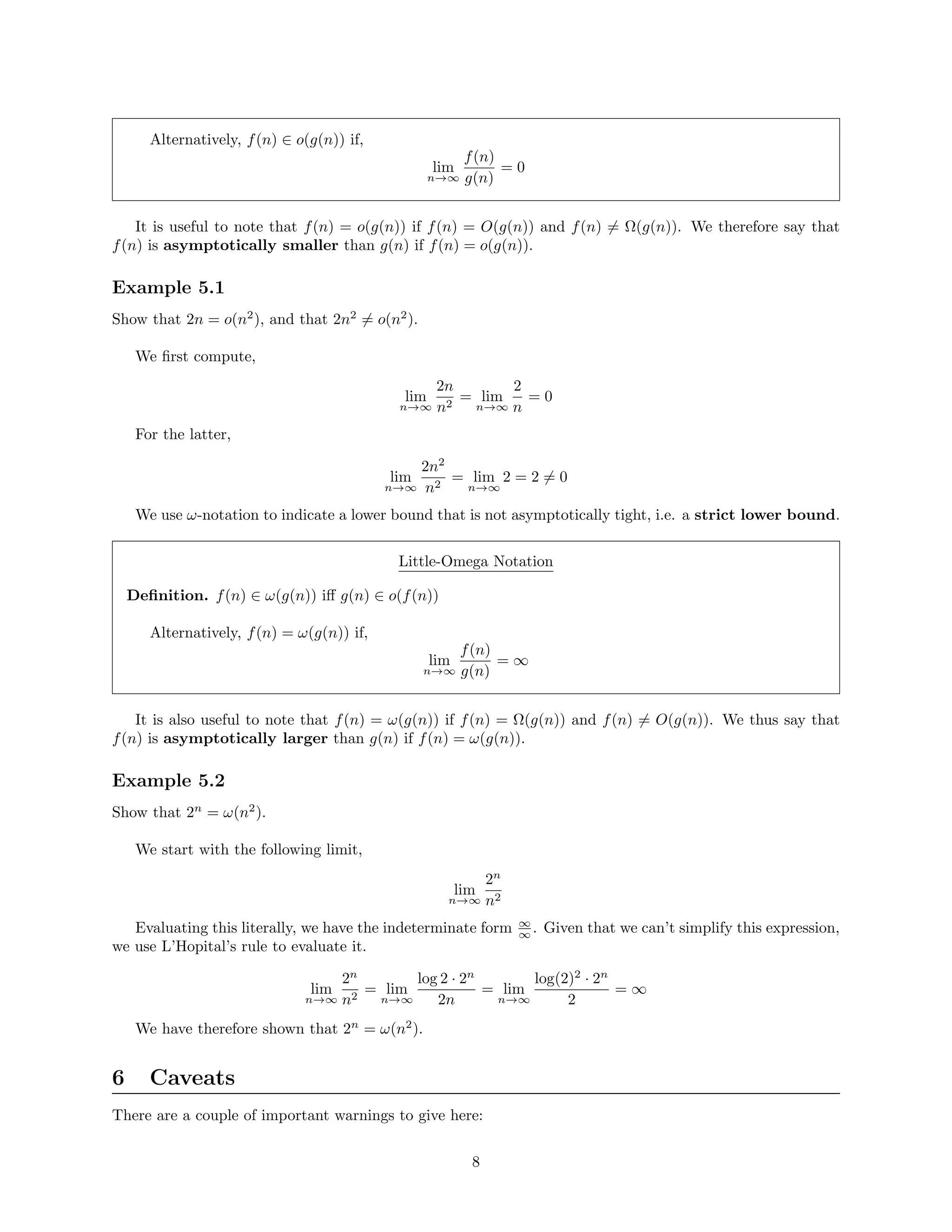 Alternatively, f(n) ∈ o(g(n)) if,
lim
n→∞
f(n)
g(n)
= 0
It is useful to note that f(n) = o(g(n)) if f(n) = O(g(n)) and f(n) = Ω(g(n)). We therefore say that
f(n) is asymptotically smaller than g(n) if f(n) = o(g(n)).
Example 5.1
Show that 2n = o(n2
), and that 2n2
= o(n2
).
We ﬁrst compute,
lim
n→∞
2n
n2
= lim
n→∞
2
n
= 0
For the latter,
lim
n→∞
2n2
n2
= lim
n→∞
2 = 2 = 0
We use ω-notation to indicate a lower bound that is not asymptotically tight, i.e. a strict lower bound.
Little-Omega Notation
Deﬁnition. f(n) ∈ ω(g(n)) iﬀ g(n) ∈ o(f(n))
Alternatively, f(n) = ω(g(n)) if,
lim
n→∞
f(n)
g(n)
= ∞
It is also useful to note that f(n) = ω(g(n)) if f(n) = Ω(g(n)) and f(n) = O(g(n)). We thus say that
f(n) is asymptotically larger than g(n) if f(n) = ω(g(n)).
Example 5.2
Show that 2n
= ω(n2
).
We start with the following limit,
lim
n→∞
2n
n2
Evaluating this literally, we have the indeterminate form ∞
∞ . Given that we can’t simplify this expression,
we use L’Hopital’s rule to evaluate it.
lim
n→∞
2n
n2
= lim
n→∞
log 2 · 2n
2n
= lim
n→∞
log(2)2
· 2n
2
= ∞
We have therefore shown that 2n
= ω(n2
).
6 Caveats
There are a couple of important warnings to give here:
8
 