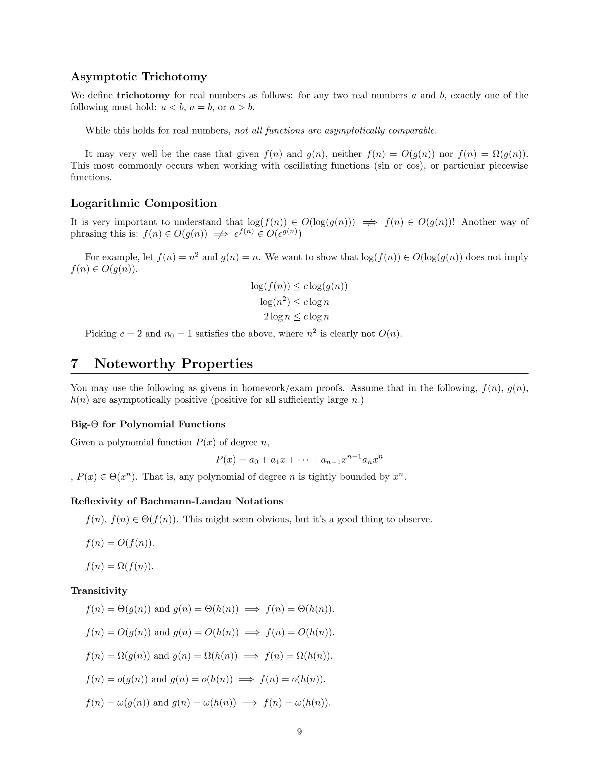 Asymptotic Trichotomy
We deﬁne trichotomy for real numbers as follows: for any two real numbers a and b, exactly one of the
following must hold: a < b, a = b, or a > b.
While this holds for real numbers, not all functions are asymptotically comparable.
It may very well be the case that given f(n) and g(n), neither f(n) = O(g(n)) nor f(n) = Ω(g(n)).
This most commonly occurs when working with oscillating functions (sin or cos), or particular piecewise
functions.
Logarithmic Composition
It is very important to understand that log(f(n)) ∈ O(log(g(n))) =⇒ f(n) ∈ O(g(n))! Another way of
phrasing this is: f(n) ∈ O(g(n)) =⇒ ef(n)
∈ O(eg(n)
)
For example, let f(n) = n2
and g(n) = n. We want to show that log(f(n)) ∈ O(log(g(n)) does not imply
f(n) ∈ O(g(n)).
log(f(n)) ≤ c log(g(n))
log(n2
) ≤ c log n
2 log n ≤ c log n
Picking c = 2 and n0 = 1 satisﬁes the above, where n2
is clearly not O(n).
7 Noteworthy Properties
You may use the following as givens in homework/exam proofs. Assume that in the following, f(n), g(n),
h(n) are asymptotically positive (positive for all suﬃciently large n.)
Big-Θ for Polynomial Functions
Given a polynomial function P(x) of degree n,
P(x) = a0 + a1x + · · · + an−1xn−1
anxn
, P(x) ∈ Θ(xn
). That is, any polynomial of degree n is tightly bounded by xn
.
Reﬂexivity of Bachmann-Landau Notations
f(n), f(n) ∈ Θ(f(n)). This might seem obvious, but it’s a good thing to observe.
f(n) = O(f(n)).
f(n) = Ω(f(n)).
Transitivity
f(n) = Θ(g(n)) and g(n) = Θ(h(n)) =⇒ f(n) = Θ(h(n)).
f(n) = O(g(n)) and g(n) = O(h(n)) =⇒ f(n) = O(h(n)).
f(n) = Ω(g(n)) and g(n) = Ω(h(n)) =⇒ f(n) = Ω(h(n)).
f(n) = o(g(n)) and g(n) = o(h(n)) =⇒ f(n) = o(h(n)).
f(n) = ω(g(n)) and g(n) = ω(h(n)) =⇒ f(n) = ω(h(n)).
9
 