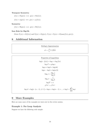 Transpose Symmetry
f(n) = O(g(n)) ⇐⇒ g(n) = Ω(f(n)).
f(n) = o(g(n)) ⇐⇒ g(n) = ω(f(n)).
Symmetry
f(n) = Θ(g(n)) ⇐⇒ g(n) = Θ(f(n)).
Sum Rule for Big-Oh
Given T1(n) = O(f(n)) and T2(n) = O(g(n)), T1(n) + T2(n) = O(max(f(n), g(n))).
8 Additional Information
Stirling’s Approximation
n! ∼ (
n
e
)n
√
2πn
Properties of Logarithms
log(c · f(n)) = log c + log f(n)
log xy
= y log x
log a + log b = log(ab)
log a − log b = log(a/b)
logb x =
logc x
logc b
logb a −
1
loga b
log 2n
= n
alogb c
= clogb a
log n! = log[n · (n − 1)...2 · 1] = log n + log(n − 1) + ... + log 1 =
n
i=1
log i
9 More Examples
Here are some more of the examples we went over in the review session.
Example 1: For Loop Analysis
Suppose we have the following code sample:
10
 