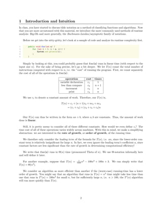 1 Introduction and Intuition
In class, you have started to discuss tilde notation as a method of classifying functions and algorithms. Now
that you are more accustomed with this material, we introduce the more commonly used methods of runtime
analysis: Big-Oh and more generally, the Bachmann-Landau/asymptotic family of notations.
Before we get into the nitty-gritty, let’s look at a sample of code and analyze its runtime complexity ﬁrst.
1 public void foo(int n) {
2 for (int i = 0; i < n; i++) {
3 System.out.println(i);
4 }
5 }
Simply by looking at this, you could probably guess that foo(n) runs in linear time (with respect to the
input size n). For the sake of being precise, let’s go a bit deeper. We let T(n) count the total number of
instructions computed with respect to n, i.e. the ”cost” of running the program. First, we count separately
the cost of all of the operations in foo(n).
operation cost times
variable declaration c1 1
less than compare c2 n + 1
increment c3 n
print c4 n
We use ci to denote a constant amount of work. Therefore, our T(n) is,
T(n) = c1 + (n + 1)c2 + nc3 + nc4
= (c1 + c2) + (c2 + c3 + c4)n
Our T(n) can thus be written in the form an + b, where a, b are constants. Thus, the amount of work
done is linear.
Still, it is pretty messy to consider all of these diﬀerent constants. How would we even deﬁne ci? The
time cost of all of these operations varies widely across machines. With this in mind, we make a simplifying
abstraction: we are interested in the rate of growth, or order of growth, of the running time.
We therefore only consider the leading term of the formula for T(n), i.e. an, since the lower-order con-
stant term is relatively insigniﬁcant for large n. In fact, we even ignore the leading term’s coeﬃcient a, since
constant factors are less signiﬁcant than the rate of growth in determining computational eﬃciency!
We write that foo(n) runs in Θ(n) time (pronounced Theta of n). We use Θ-notation informally here
and will deﬁne it later.
For another example, suppose that T(n) = 1
1000 n3
− 100n2
+ 100n + 3. We can simply write that
T(n) = Θ(n3
).
We consider an algorithm as more eﬃcient than another if the (worst-case) running-time has a lower
order of growth. You might say that an algorithm that runs in T(n) = n3
time might take less time than
one that runs in T (n) = 100n2
for small n, but for suﬃciently large n, i.e. n > 100, the T (n) algorithm
will run more quickly than T(n).
2
 