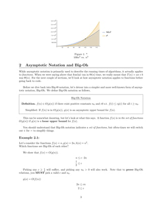 Figure 1: *
100n2
vs. n3
2 Asymptotic Notation and Big-Oh
While asymptotic notation is primarily used to describe the running times of algorithms, it actually applies
to functions. When we were saying above that foo(n) ran in Θ(n) time, we really meant that T(n) = an+b
was Θ(n). For the next couple of sections, we’ll look at how asymptotic notation applies to functions before
going back to code.
Before we dive back into Big-Θ notation, let’s detour into a simpler and more well-known form of asymp-
totic notation, Big-Oh. We deﬁne Big-Oh notation as follows,
Big-Oh Notation
Deﬁnition. f(n) ∈ O(g(n)) if there exist positive constants n0 and c0 s.t. f(i) ≤ cg(i) for all i ≥ n0.
Simpliﬁed: If f(n) is in O(g(n)), g(n) is an asymptotic upper bound for f(n).
This can be somewhat daunting, but let’s look at what this says. A function f(n) is in the set of functions
O(g(n)) if g(n) is a loose upper bound for f(n).
You should understand that Big-Oh notation indicates a set of functions, but often-times we will switch
out ∈ for = to simplify things.
Example 2.1:
Let’s consider the functions f(n) = n, g(n) = 2n, h(n) = n2
.
Which functions are Big-Oh of each other?
We show that f(n) = O(g(n)).
n ≤ c · 2n
1
2
≤ c
Picking any c ≥ 1
2 will suﬃce, and picking any n0 > 0 will also work. Note that to prove Big-Oh
relations, you MUST pick a valid c and n0.
g(n) = O(f(n))
2n ≤ cn
2 ≤ c
3
 