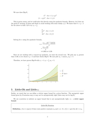 We now show Big-Ω,
n2
− 3n + 1 ≥ c2n2
(1 − c2)n2
− 3n + 1 ≥ 0
This is pretty messy, and we could solve this directly using the quadratic formula. However, let’s ﬁrst use
the good ol’ strategy of guess and check to avoid working with some clunky c2’s. We know that 0 < c2 < 1
for the above to hold. Let’s try c2 = 1
3 .
2
3
n2
− 3n + 1 ≥ 0
2n2
− 9n + 3 ≥ 0
Solving for n using the quadratic formula,
n =
9 ± 81 − 4(2)(3)
4
=
9 ±
√
57
4
≈ 0.363 or 4.138
Since we are working with a concave-up quadratic, we want the second root. We pick any n2 greater
than 4.138, so we choose n2 = 5 and have shown Big-Ω. We now pick n0 = max(n1, n2) = 5.
Therefore, we have proven Big-Θ with c1 = 1, c2 = 1
3 , n0 = 5.
5 Little-Oh and Little-ω
Earlier, we noted that we can deﬁne a stricter upper bound for a given function. The asymptotic upper
bound given by O-notation may or may not be asymptotically tight (there may not be big-Ω).
We use o-notation to indicate an upper bound that is not asymptotically tight, i.e. a strict upper
bound.
Little-Oh Notation
Deﬁnition. f(n) ∈ o(g(n)) if there exist positive constants n0 and c s.t. 0 ≤ f(i) < cg(i) for all i ≥ n0.
7
 