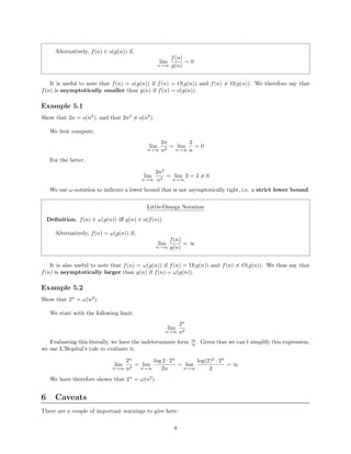 Alternatively, f(n) ∈ o(g(n)) if,
lim
n→∞
f(n)
g(n)
= 0
It is useful to note that f(n) = o(g(n)) if f(n) = O(g(n)) and f(n) = Ω(g(n)). We therefore say that
f(n) is asymptotically smaller than g(n) if f(n) = o(g(n)).
Example 5.1
Show that 2n = o(n2
), and that 2n2
= o(n2
).
We ﬁrst compute,
lim
n→∞
2n
n2
= lim
n→∞
2
n
= 0
For the latter,
lim
n→∞
2n2
n2
= lim
n→∞
2 = 2 = 0
We use ω-notation to indicate a lower bound that is not asymptotically tight, i.e. a strict lower bound.
Little-Omega Notation
Deﬁnition. f(n) ∈ ω(g(n)) iﬀ g(n) ∈ o(f(n))
Alternatively, f(n) = ω(g(n)) if,
lim
n→∞
f(n)
g(n)
= ∞
It is also useful to note that f(n) = ω(g(n)) if f(n) = Ω(g(n)) and f(n) = O(g(n)). We thus say that
f(n) is asymptotically larger than g(n) if f(n) = ω(g(n)).
Example 5.2
Show that 2n
= ω(n2
).
We start with the following limit,
lim
n→∞
2n
n2
Evaluating this literally, we have the indeterminate form ∞
∞ . Given that we can’t simplify this expression,
we use L’Hopital’s rule to evaluate it.
lim
n→∞
2n
n2
= lim
n→∞
log 2 · 2n
2n
= lim
n→∞
log(2)2
· 2n
2
= ∞
We have therefore shown that 2n
= ω(n2
).
6 Caveats
There are a couple of important warnings to give here:
8
 