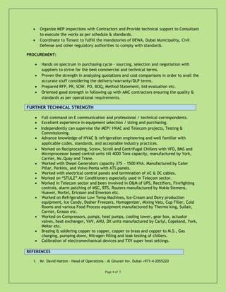 • Organize MEP inspections with Contractors and Provide technical support to Consultant
to execute the works as per schedule & standards.
• Coordinate to Tenant to fulfill the mandatories of DEWA, Dubai Municipality, Civil
Defense and other regulatory authorities to comply with standards.
PROCUREMENT:
• Hands on spectrum in purchasing cycle - sourcing, selection and negotiation with
suppliers to strive for the best commercial and technical terms.
• Proven the strength in analyzing quotations and cost comparisons in order to avail the
accurate stuff considering the delivery/warranty/DLP terms.
• Prepared RFP, PR, SOW, PO, BOQ, Method Statement, bid evaluation etc.
• Oriented good strength in following up with AMC contractors ensuring the quality &
standards as per operational requirements.
FURTHER TECHNICAL STRENGTH
• Full command on E communication and professional / technical correspondents.
• Excellent experience in equipment selection / sizing and purchasing.
• Independently can supervise the MEP/ HVAC and Telecom projects, Testing &
Commissioning.
• Advance knowledge of HVAC & refrigeration engineering and well familiar with
applicable codes, standards, and acceptable industry practices.
• Worked on Reciprocating, Screw, Scroll and Centrifugal Chillers with VFD, BMS and
Microprocessor based control units till 4000 Tons capacity, manufactured by York,
Carrier, Mc.Quay and Trane.
• Worked with Diesel Generators capacity 375 ~ 1500 KVA. Manufactured by Cater
Pillar, Perkins, and Volvo Penta with ATS panels.
• Worked with electrical control panels and termination of AC & DC cables.
• Worked on “STULZ” Air Conditioners especially used in Telecom sector.
• Worked in Telecom sector and been involved in O&M of UPS, Rectifiers, Firefighting
controls, alarm patching of MSC, BTS, Routers manufactured by Nokia-Siemens,
Huawei, Nortel, Ericsson and Emerson etc.
• Worked on Refrigeration Low Temp Machines, Ice-Cream and Dairy production
equipment, Ice Candy, Dasher Freezers, Homogenizer, Mixing Vats, Cup Filler, Cold
Rooms and various Food Process equipment manufactured by Thermo king, Sullair,
Carrier, Grasso etc.
• Worked on Compressors, pumps, heat pumps, cooling tower, gear box, actuator
valves, heat exchanger, VAV, AHU, DX units manufactured by Carlyl, Copeland, York,
Mekar etc.
• Brazing & soldering copper to copper, copper to brass and copper to M.S., Gas
charging, pumping down, Nitrogen filling and leak testing of chillers.
• Calibration of electromechanical devices and TXV super heat settings.
REFERENCES
1. Mr. David Hatton – Head of Operations – Al Ghurair Inv. Dubai +971-4-2055220
Page 4 of 5
 