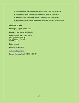 2. Mr. Suhail Aboalniaaj – Facilities Manager – Al-Ghurair Inv. Dubai +971-567945398
3. Mr. Shahid Rasool – Chief Engineer – Schuster Pechtold Dubai +971-506248197
4. Mr Mohammad Surror – Senior O&M Engineer – Mobiserve Egypt +20-125981853
5. Mr. Mohammad Shahbaz – Senior O&M Engineer – Mobiserve Pakistan# +92-3018112551
PERSONEL DETAILS
Languages-- English- Arabic- Urdu
Driving -- UAE License No. 2005601
Father’s Name -- Ch. Gulzar Ahmad
Date of Birth -- 02-02-1971
Marital status -- Married
Weight -- 67 KG
Dubai Contact:
Mobile +971-567205855
asifwarriach@yahoo.ca
Pakistan Contact: Mobile # 0092-3054469101
Page 5 of 5
 