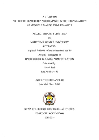 A STUDY ON
“EFFECT OF LEADERSHIP PERFORMANCE IN THE ORGANISATION”
AT MANGALA MARINE EXIM, EDAKOCHI
PROJECT REPORT SUBMITTED
TO
MAHATHMA GANDHI UNIVERSITY
KOTTAYAM
In partial fulfilment of the requirements for the
Award of the Degree of
BACHELOR OF BUSINESS ADMINISTRATION
Submitted by:
Sarath Sasi
Reg.No:11154152
UNDER THE GUIDANCE OF
Mrs Mini Blaze, MBA
SIENA COLLEGE OF PROFESSIONAL STUDIES
EDAKOCHI, KOCHI-682006
2011-2014
 