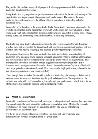 They define the qualities required of people in leadership positions and help to inform the
leadership development process.
Every leader in every organization performs certain roles/tasks for the smooth running of the
organization and improvement of organisational performance. The manner the leader
performs these roles and directs the affairs of the organisation is referred to as his/her
leadership style.
Leadership style therefore is the way a leader leads. Some leaders are more interested in the
work to be done than in the people they work with while others pay more attention to their
relationship with subordinates than the job. Leaders express leadership in many roles. These,
among others, are formulating aims and objectives, establishing structures,
The leadership style leaders chooseto perform the above mentioned roles will determine
whether they will accomplish the task at hand and long-term organisational goals or not, and
whether they will be able to achieve and maintain positive relationships with staff.
The purposeof reviewing literature on leadership is to have a better understanding of
leadership style as a concept, to examine different leadership styles to see their effectiveness
and how each style affects the relationship among the employees in the organization. The
interpretation of various leadership models suggests that no single leadership style is
adequate to run an organization effectively. Rather, the combination of styles is effective if
used appropriately as situations demand. More importantly, high performance should be the
aim of any organization in any country globally.
Even though there are other factors which influence leadership, the manager’s behaviour is
to some extent instrumental in enhancing the goal and objectives of the organization. In
order to assess the effect of leadership styles and employee performance, which is the focus
of this study, it is logical to examine various leadership styles.
2.2 What Is Leadership?
Leadership remains one of the most relevant aspects oforganizational context. For more than
five decades ago, the term leadership has been a researchable topic. Mostly, the research
work focuses on issues of quality of leadership, ability of a leader, or leadership
effectiveness, or leadership styles.
It’s the art or process ofinfluencing people so that they will strive willingly and
enthusiastically towards the achievement of group goals.
 