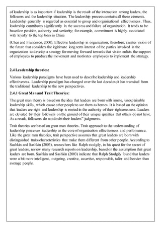 of leadership is as important if leadership is the result of the interaction among leaders, the
followers and the leadership situation. The leadership process contains all these elements.
Leadership generally is regarded as essential to group and organizational effectiveness. Thus,
leadership contributes significantly in the success and failure of organization. It tends to be
based on position, authority and seniority; for example, commitment is highly associated
with loyalty to the top boss in China
(Chen and Francesco, 2000). Effective leadership in organization, therefore, creates vision of
the future that considers the legitimate long term interest of the parties involved in the
organization to develop a strategy for moving forward towards that vision enlists the support
of employees to producethe movement and motivates employees to implement the strategy.
2.4 Leadership theories:
Various leadership paradigms have been used to describe leadership and leadership
effectiveness. Leadership paradigm has changed over the last decades;it has transited from
the traditional leadership to the new perspectives.
2.4.1 GreatManand Trait Theories:
The great man theory is based on the idea that leaders are bornwith innate, unexplainable
leadership skills, which cause other people to see them as heroes. It is based on the opinion
that leaders are right and leadership is rooted in the authority of their righteousness. Leaders
are elevated by their followers on the ground of their unique qualities that others do not have.
As a result, followers do not doubt their leaders‟ judgments.
Trait theories are based on great man theories. Trait approachto the understanding of
leadership perceives leadership as the core of organization effectiveness and performance.
Like the great man theories, trait perspective assumes that great leaders are born with
distinguished traits/characteristics that make them different from other people. According to
Sashkin and Sashkin (2003), researchers like Ralph stodgily, in his quest for the secret of
great leaders, review many research reports on leadership, based on the assumption that great
leaders are born. Sashkin and Sashkin (2003) indicate that Ralph Stodgily found that leaders
were a bit more intelligent, outgoing, creative, assertive, responsible, taller and heavier than
average people.
 