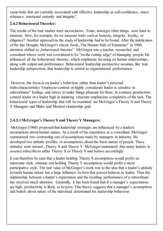 some traits that are currently associated with effective leadership as self-confidence, stress
tolerance, emotional maturity and integrity‟.
2.4.2 BehaviouralTheories:
The results of the trait studies were inconclusive. Traits, amongst other things, were hard to
measure. How, for example, do we measure traits such as honesty, integrity, loyalty, or
diligence? Another approachin the study of leadership had to be found. After the publication
of the late Douglas McGregor's classic book„The Human Side of Enterprise‟ in 1960,
attention shifted to „behavioural theories‟. McGregor was a teacher, researcher, and
consultant whose work was considered to be "on the cutting edge" of managing people. He
influenced all the behavioural theories, which emphasize focusing on human relationships,
along with output and performance. Behavioural leadership perspective assumes, like trait
leadership perspectives, that leadership is central to organizational performance.
However, the focus is on leader’s behaviour rather than leader’s personal
traits/characteristics Employee-centred or highly considerate leader is sensitive to
subordinates‟ feelings and strives to make things pleasant for them. In contrast, production-
centred leader or a leader high in initiating structure emphasizes completion of the task. The
behavioural types of leadership that will be examined are McGregor’s Theory X and Theory
Y Managers and Blake and Mouton's leadership grid.
2.4.2.1McGregor’s TheoryX and Theory Y Managers:
McGregor (1960) proposed that leadership strategies are influenced by a leader's
assumptions about human nature. As a result of his experience as a consultant, McGregor
summarized two contrasting sets of assumptions made by managers in industry. He
developed two attitude profiles, or assumptions, about the basic nature of people. These
attitudes were termed „Theory X and Theory Y. McGregor maintained that many leaders in
essence subscribeto either Theory X or Theory Y and behave accordingly.
It can therefore be seen that a leader holding Theory X assumptions would prefer an
autocratic style, whereas one holding Theory Y assumptions would prefer a more
participative style. The real value of McGregor’s work was to the idea that a leader’s attitude
towards human nature has a large influence on how that person behaves as leader. Thus the
relationship between a leader’s expectation and the resulting performance of a subordinate
has received much attention. Generally, it has been found that if a manager’s expectations
are high, productivity is likely to be poor. This theory suggests that a manager’s assumptions
and beliefs about nature of the individual determined his leadership behaviour.
 