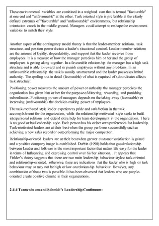 These environmental variables are combined in a weighted sum that is termed "favourable"
at one end and "unfavourable" at the other. Task oriented style is preferable at the clearly
defined extremes of "favourable" and "unfavourable" environments, but relationship
orientation excels in the middle ground. Managers could attempt to reshape the environment
variables to match their style.
Another aspectof the contingency model theory is that the leader-member relations, task
structure, and position power dictate a leader's situational control. Leader-member relations
are the amount of loyalty, dependability, and supportthat the leader receives from
employees. It is a measure of how the manager perceives him or her and the group of
employees is getting along together. In a favourable relationship the manager has a high task
structure and is able to reward and or punish employees without any problems. In an
unfavourable relationship the task is usually unstructured and the leader possesses limited
authority. The spelling out in detail (favourable) of what is required of subordinates affects
task structure.
Positioning power measures the amount of power or authority the manager perceives the
organization has given him or her for the purposeof directing, rewarding, and punishing
subordinates. Positioning power of managers depends on the taking away (favourable) or
increasing (unfavourable) the decision-making power of employees.
The task-motivated style leader experiences pride and satisfaction in the task
accomplishment for the organization, while the relationship-motivated style seeks to build
interpersonal relations and extend extra help for team development in the organization. There
is no good or bad leadership style. Each person has his or her own preferences for leadership.
Task-motivated leaders are at their best when the group performs successfully suchas
achieving a new sales record or outperforming the major competitor.
Relationship-oriented leaders are at their bestwhen greater customer satisfaction is gained
and a positive company image is established. Durbin (1998) holds that good relationship
between Leader and follower is the most important factor that makes life easy for the leader
in terms of Influencing and exercising control over his/her situation. . It appears that
Fielder’s theory suggests that there are two main leadership behaviour styles: task-oriented
and relationship-oriented, otherwise, there are indications that the leader who is high on task
behaviour may or may not be high or low on relationship behaviour. However, any
combination of those two is possible. It has been observed that leaders who are people-
oriented create positive climate in their organizations.
2.4.4 Tannenbaum and Schmidt’s Leadership Continuum:
 