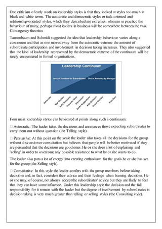 One criticism of early work on leadership styles is that they looked at styles too much in
black and white terms. The autocratic and democratic styles or task-oriented and
relationship-oriented styles, which they described are extremes, whereas in practice the
behaviour of many, perhaps most leaders in business will be somewhere between the two.
Contingency theorists
Tannenbaum and Schmidt suggested the idea that leadership behaviour varies along a
continuum and that as one moves away from the autocratic extreme the amount of
subordinate participation and involvement in decision taking increases. They also suggested
that the kind of leadership represented by the democratic extreme of the continuum will be
rarely encountered in formal organizations.
Four main leadership styles can be located at points along such a continuum:
ose expecting subordinates to
carry them out without question (the Telling style).
the scale the leader also takes all the decisions for the group
without discussionor consultation but believes that people will be better motivated if they
are persuaded that the decisions are good ones. He or she does a lot of explaining and
'selling' in order to overcome any possibleresistance to what he or she wants to do.
The leader also puts a lot of energy into creating enthusiasm for the goals he or she has set
for the group (the Selling style).
ith the group members before taking
decisions and, in fact, considers their advice and their feelings when framing decisions. He
or she may, of course, not always acceptthe subordinates' advice but they are likely to feel
that they can have some influence. Under this leadership style the decision and the full
responsibility for it remain with the leader but the degree of involvement by subordinates in
decision taking is very much greater than telling or selling styles (the Consulting style).
 