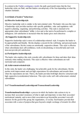 In contrast to the Fiedler contingency model, the path–goal model states that the four
leadership styles are fluid, and that leaders can adoptany of the four depending on what the
situation demands.
2.4.6 Kinds of leaders‟ behaviour:
(a) Directive leadershipstyle
Directive leadership style is similar to the task-oriented style. The leader who uses this type
of leadership style provides teachers with specific guidelines, rules and regulations with
regard to planning, organizing and performing activities. This style is deemed to be
appropriate when subordinates‟ ability is low and or the task to be performed is complex or
ambiguous. Job satisfaction is increased when the leader gives more directives
(b) Supportive leadership style
Supportive leadership style is more of a relationship-oriented style. It requires the leader to
be approachable and friendly. He/she displays concern for the well-being and personal needs
of the subordinates. He/she creates an emotionally supportive climate. This style is effective
when subordinates lack self-confidence, work on dissatisfying or stressful tasks and work
does not provide job satisfaction.
(c) Participative leadershipstyle
The leader who employs this style consults with subordinates for ideas and takes their ideas
seriously when making decisions. This style is effective when subordinates are well
motivated and competent.
(d) Achievement-oriented style
In this style, the leader sets challenging but achievable goals for the subordinates. He/she
pushes work improvement and sets high expectations for subordinates and rewards them
when the expectations are met. That is, the leader provides both high directive (structure) and
high supportive (consideration) behaviour. This style works well with achievement oriented
subordinates
2.4.7 TransformationalLeadershipand TransactionalLeadership
Transformationalleadershipis a process in which the leaders take actions to try to
increase their associates' awareness of what is right and important, to raise their associates'
motivational maturity and to move their associates to go beyond the associates' own self-
interests for the good of the group, the organization, or society. Such leaders provide their
associates with a sense of purposethat goes beyond a simple exchange of rewards for effort
 