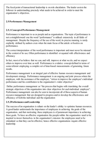 The focal point of transactional leadership is on role elucidation. The leader assists the
follower in understanding precisely what needs to be achieved in order to meet the
organisation’s objectives.
2.5 Performance Management
2.5.1 ConceptofPerformance Management
Performance is important to us as people and as organisations. The topic of performance is
not a straightforward one the word “performance” is utilised extensively in all fields of
management. Despite the frequency of the use of the word, its precise meaning is rarely
explicitly defined by authors even when the main focus of the article or bookis on
performance.
The correctinterpretation of the word performance is important and must never be misread
in the context of its use. Often performance is identified or equated with effectiveness and
efficiency
In fact, most of us believe that we can, and will, improve at what we do, and we expect
others to improve over time as well. Performance is a relative conceptdefined in terms of
some referent employing a complex set of time-based measurements of generating future
results.
Performance management is an integral part of effective human resource management and
development strategy. Performance management is an ongoing and joint process where the
employee, with the assistance of the employer, “strives to improve the employee’s individual
performance and his contribution to the organisation’s wider objectives”
Define performance management as “the process that begins with translating the overall
strategic objectives of the organisation into clear objectives for each individual employee”.
Performance management can also be seen to incorporate all of those aspects of human
resource management that are designed to progress and/or develop the effectiveness and
efficiency of boththe individual and the organisation
2.5.2PerformanceandLeadership
The success ofan organisation is reliant on the leader’s ability to optimise human resources.
A good leader understands the importance of employees in achieving the goals of the
organisation, and that motivating these employees is of paramount importance in achieving
these goals. To have an effective organisation the people within the organisation need to be
inspired to invest themselves in the organisation’s mission: the employees need to be
stimulated so that they can be effective; hence effective organisations require effective
leadership.
 