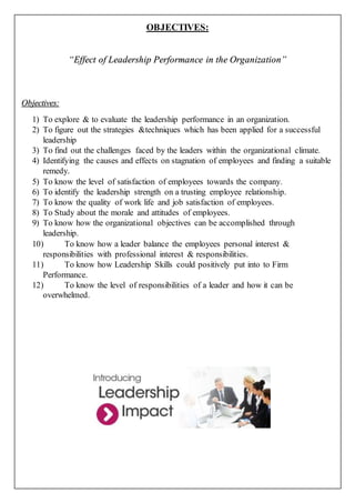 OBJECTIVES:
“Effect of Leadership Performance in the Organization”
Objectives:
1) To explore & to evaluate the leadership performance in an organization.
2) To figure out the strategies &techniques which has been applied for a successful
leadership
3) To find out the challenges faced by the leaders within the organizational climate.
4) Identifying the causes and effects on stagnation of employees and finding a suitable
remedy.
5) To know the level of satisfaction of employees towards the company.
6) To identify the leadership strength on a trusting employee relationship.
7) To know the quality of work life and job satisfaction of employees.
8) To Study about the morale and attitudes of employees.
9) To know how the organizational objectives can be accomplished through
leadership.
10) To know how a leader balance the employees personal interest &
responsibilities with professional interest & responsibilities.
11) To know how Leadership Skills could positively put into to Firm
Performance.
12) To know the level of responsibilities of a leader and how it can be
overwhelmed.
 