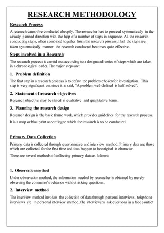 RESEARCH METHODOLOGY
Research Process
A research cannot be conducted abruptly. The researcher has to proceed systematically in the
already planned direction with the help of a number of steps in sequence. All the research
conducting steps, when combined together from the research process. Ifall the steps are
taken systematically manner, the research conducted becomes quite effective.
Steps involved in a Research
The research process is carried out according to a designated series of steps which are taken
in a chronological order. The major steps are:
1. Problem definition
The first step in a research process is to define the problem chosenfor investigation. This
step is very significant on, since it is said, “A problem well-defined is half solved”.
2. Statement of research objectives
Research objective may be stated in qualitative and quantitative terms.
3. Planning the research design
Research design is the basic frame work, which provides guidelines for the research process.
It is a map or blue print according to which the research is to be conducted.
Primary Data Collection
Primary data is collected through questionnaire and interview method. Primary data are those
which are collected for the first time and thus happen to be original in character.
There are several methods of collecting primary data as follows:
1. Observationmethod
Under observation method, the information needed by researcher is obtained by merely
observing the consumer’s behavior without asking questions.
2. Interview method
The interview method involves the collection of data through personal interviews, telephone
interviews etc. In personal interview method, the interviewers ask questions in a face contact
 