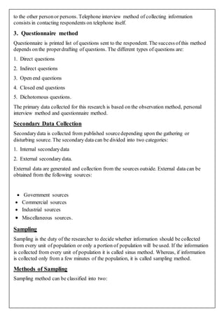 to the other personor persons. Telephone interview method of collecting information
consists in contacting respondents on telephone itself.
3. Questionnaire method
Questionnaire is printed list of questions sent to the respondent. The success ofthis method
depends on the properdrafting of questions. The different types of questions are:
1. Direct questions
2. Indirect questions
3. Open end questions
4. Closed end questions
5. Dichotomous questions.
The primary data collected for this research is based on the observation method, personal
interview method and questionnaire method.
Secondary Data Collection
Secondarydata is collected from published sourcedepending upon the gathering or
disturbing source. The secondary data can be divided into two categories:
1. Internal secondarydata
2. External secondary data.
External data are generated and collection from the sources outside. External data can be
obtained from the following sources:
 Government sources
 Commercial sources
 Industrial sources
 Miscellaneous sources.
Sampling
Sampling is the duty of the researcher to decide whether information should be collected
from every unit of population or only a portion of population will be used. If the information
is collected from every unit of population it is called sinus method. Whereas, if information
is collected only from a few minutes of the population, it is called sampling method.
Methods of Sampling
Sampling method can be classified into two:
 