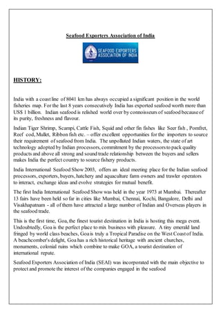 Seafood Exporters Association of India
HISTORY:
India with a coastline of 8041 km has always occupied a significant position in the world
fisheries map. For the last 8 years consecutively India has exported seafood worth more than
US$ 1 billion. Indian seafood is relished world over by connoisseurs of seafood becauseof
its purity, freshness and flavour.
Indian Tiger Shrimp, Scampi, Cattle Fish, Squid and other fin fishes like Seer fish , Pomfret,
Reef cod, Mullet, Ribbon fish etc. – offer excellent opportunities for the importers to source
their requirement of seafood from India. The unpolluted Indian waters, the state of art
technology adopted by Indian processors, commitment by the processorsto pack quality
products and above all strong and sound trade relationship between the buyers and sellers
makes India the perfect country to source fishery products.
India International Seafood Show 2003, offers an ideal meeting place for the Indian seafood
processors, exporters, buyers, hatchery and aquaculture farm owners and trawler operators
to interact, exchange ideas and evolve strategies for mutual benefit.
The first India International Seafood Show was held in the year 1973 at Mumbai. Thereafter
13 fairs have been held so far in cities like Mumbai, Chennai, Kochi, Bangalore, Delhi and
Visakhapatnam - all of them have attracted a large number of Indian and Overseas players in
the seafood trade.
This is the first time, Goa, the finest tourist destination in India is hosting this mega event.
Undoubtedly, Goa is the perfect place to mix business with pleasure. A tiny emerald land
fringed by world class beaches, Goais truly a Tropical Paradise on the West Coastof India.
A beachcomber's delight, Goa has a rich historical heritage with ancient churches,
monuments, colonial ruins which combine to make GOA, a tourist destination of
international repute.
Seafood Exporters Association of India (SEAI) was incorporated with the main objective to
protect and promote the interest of the companies engaged in the seafood
 