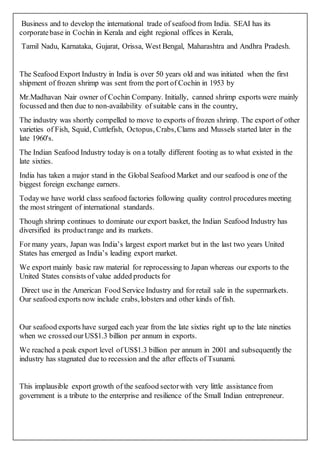Business and to develop the international trade of seafood from India. SEAI has its
corporatebase in Cochin in Kerala and eight regional offices in Kerala,
Tamil Nadu, Karnataka, Gujarat, Orissa, West Bengal, Maharashtra and Andhra Pradesh.
The Seafood Export Industry in India is over 50 years old and was initiated when the first
shipment of frozen shrimp was sent from the port of Cochin in 1953 by
Mr.Madhavan Nair owner of Cochin Company. Initially, canned shrimp exports were mainly
focussed and then due to non-availability of suitable cans in the country,
The industry was shortly compelled to move to exports of frozen shrimp. The export of other
varieties of Fish, Squid, Cuttlefish, Octopus, Crabs,Clams and Mussels started later in the
late 1960's.
The Indian Seafood Industry today is on a totally different footing as to what existed in the
late sixties.
India has taken a major stand in the Global Seafood Market and our seafood is one of the
biggest foreign exchange earners.
Todaywe have world class seafood factories following quality control procedures meeting
the most stringent of international standards.
Though shrimp continues to dominate our export basket, the Indian Seafood Industry has
diversified its productrange and its markets.
For many years, Japan was India’s largest export market but in the last two years United
States has emerged as India’s leading export market.
We export mainly basic raw material for reprocessing to Japan whereas our exports to the
United States consists of value added products for
Direct use in the American Food Service Industry and for retail sale in the supermarkets.
Our seafood exports now include crabs, lobsters and other kinds of fish.
Our seafood exports have surged each year from the late sixties right up to the late nineties
when we crossed ourUS$1.3 billion per annum in exports.
We reached a peak export level of US$1.3 billion per annum in 2001 and subsequently the
industry has stagnated due to recession and the after effects of Tsunami.
This implausible export growth of the seafood sectorwith very little assistance from
government is a tribute to the enterprise and resilience of the Small Indian entrepreneur.
 